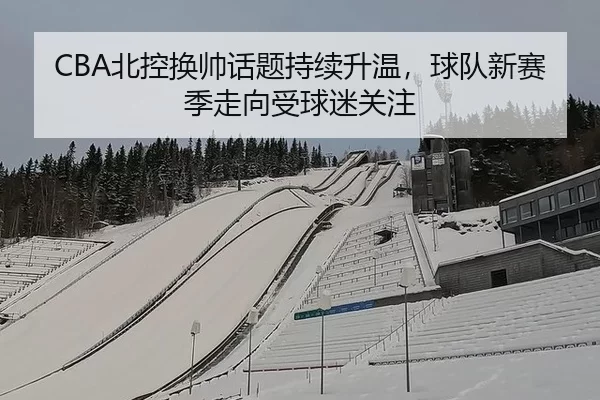 CBA北控换帅话题持续升温，球队新赛季走向受球迷关注